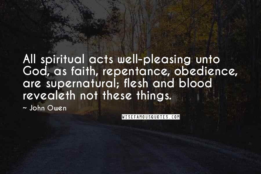 John Owen Quotes: All spiritual acts well-pleasing unto God, as faith, repentance, obedience, are supernatural; flesh and blood revealeth not these things.