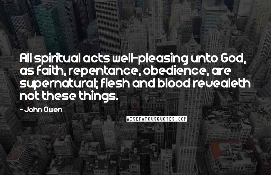 John Owen Quotes: All spiritual acts well-pleasing unto God, as faith, repentance, obedience, are supernatural; flesh and blood revealeth not these things.