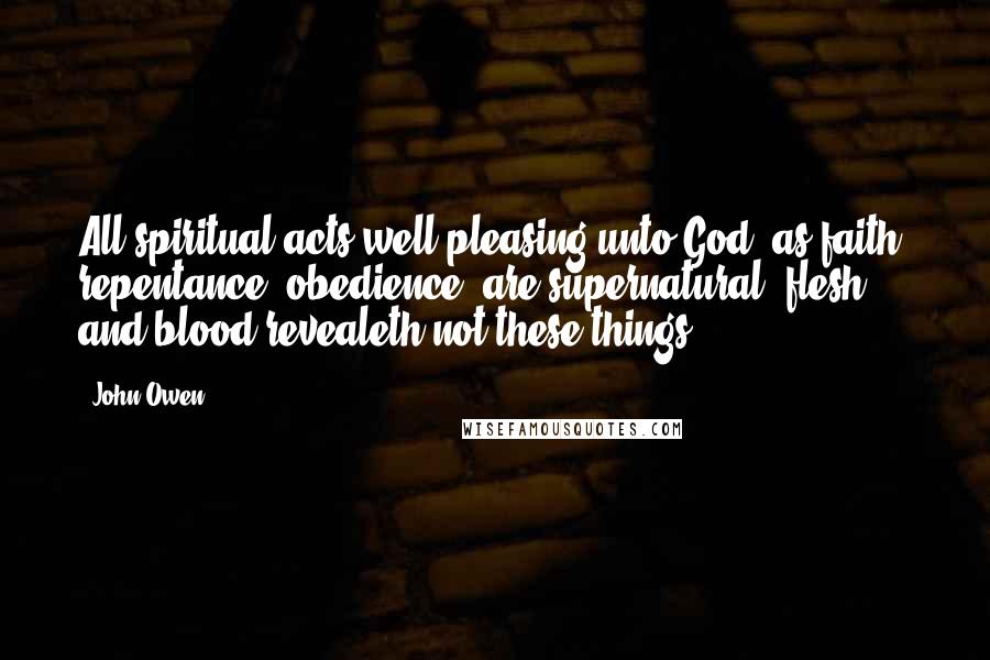 John Owen Quotes: All spiritual acts well-pleasing unto God, as faith, repentance, obedience, are supernatural; flesh and blood revealeth not these things.