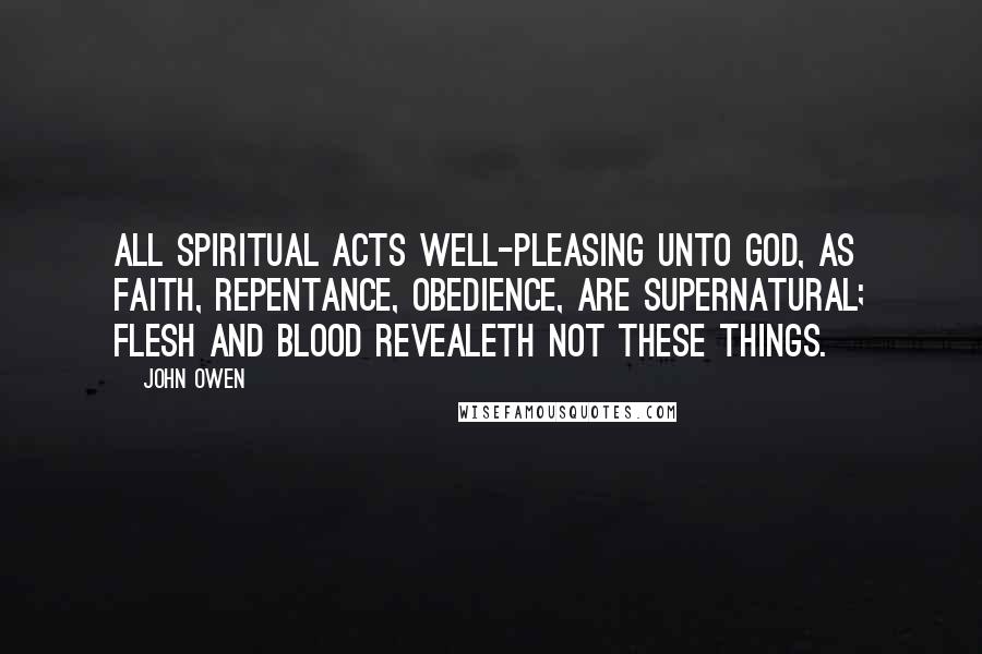John Owen Quotes: All spiritual acts well-pleasing unto God, as faith, repentance, obedience, are supernatural; flesh and blood revealeth not these things.