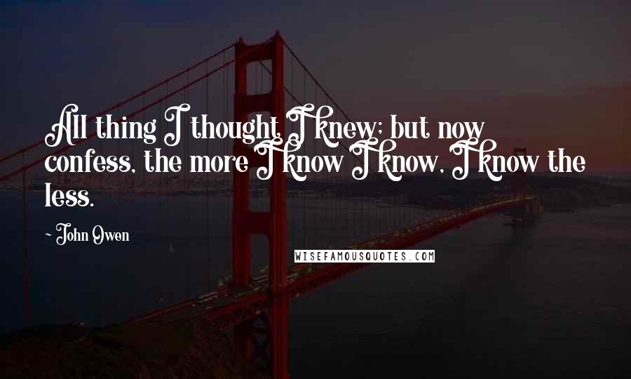 John Owen Quotes: All thing I thought I knew; but now confess, the more I know I know, I know the less.