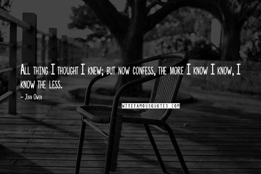 John Owen Quotes: All thing I thought I knew; but now confess, the more I know I know, I know the less.