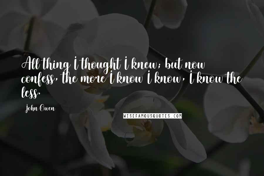 John Owen Quotes: All thing I thought I knew; but now confess, the more I know I know, I know the less.