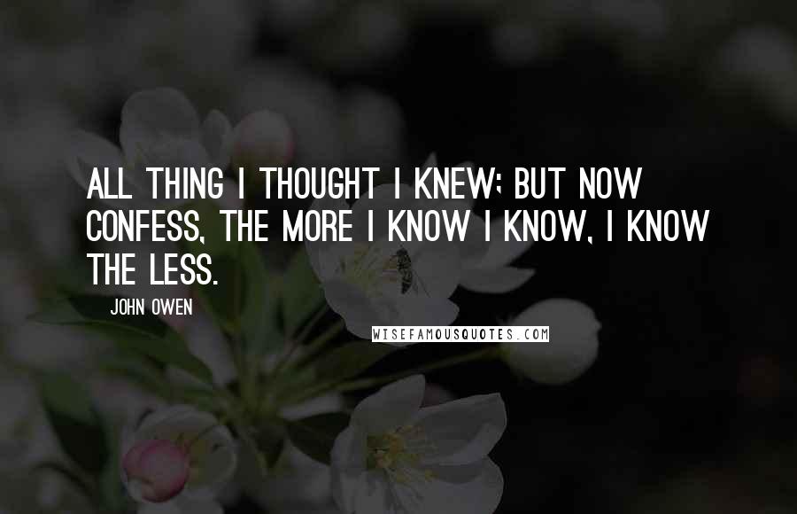 John Owen Quotes: All thing I thought I knew; but now confess, the more I know I know, I know the less.