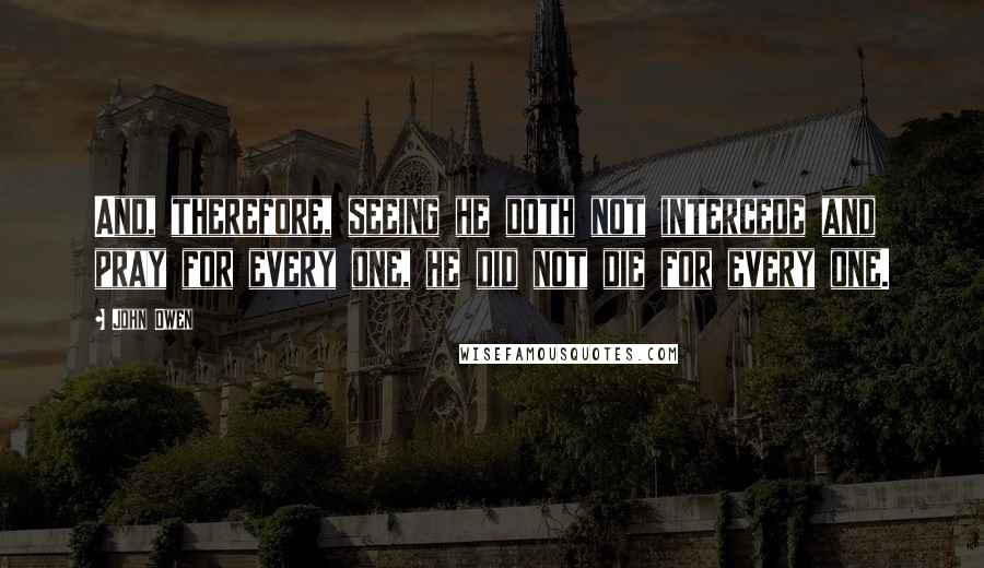 John Owen Quotes: And, therefore, seeing he doth not intercede and pray for every one, he did not die for every one.