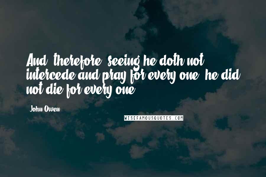 John Owen Quotes: And, therefore, seeing he doth not intercede and pray for every one, he did not die for every one.