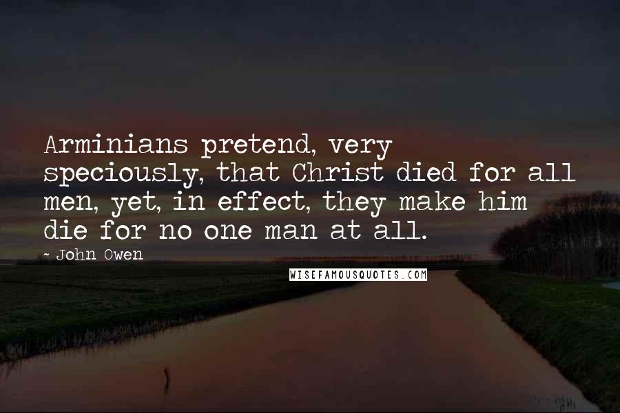 John Owen Quotes: Arminians pretend, very speciously, that Christ died for all men, yet, in effect, they make him die for no one man at all.