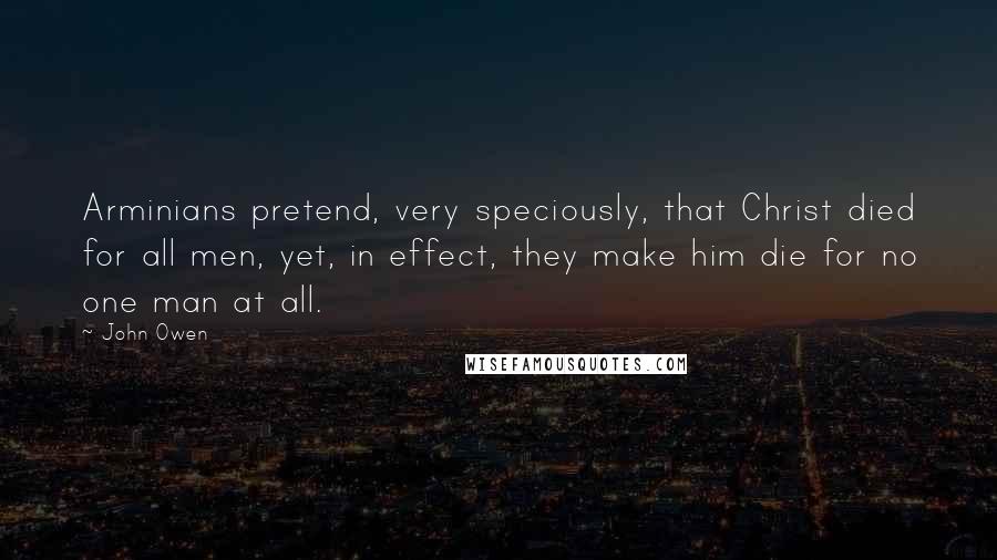 John Owen Quotes: Arminians pretend, very speciously, that Christ died for all men, yet, in effect, they make him die for no one man at all.