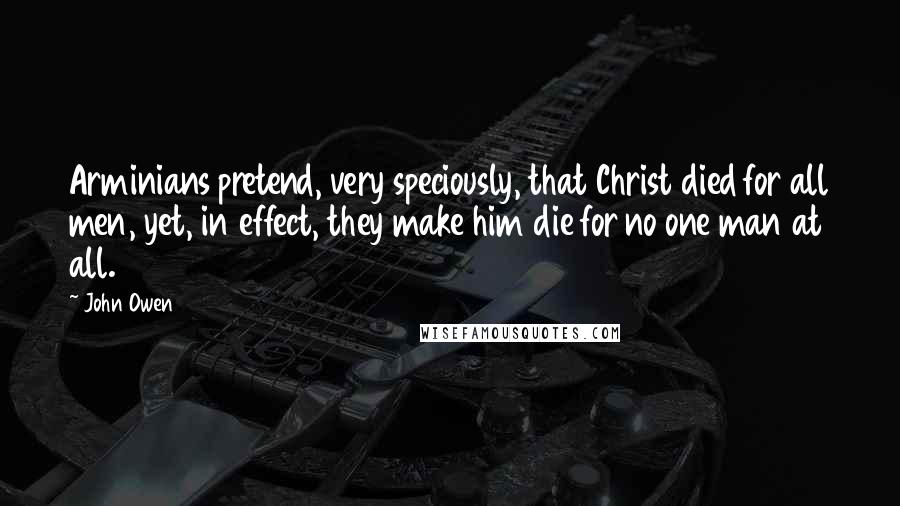 John Owen Quotes: Arminians pretend, very speciously, that Christ died for all men, yet, in effect, they make him die for no one man at all.
