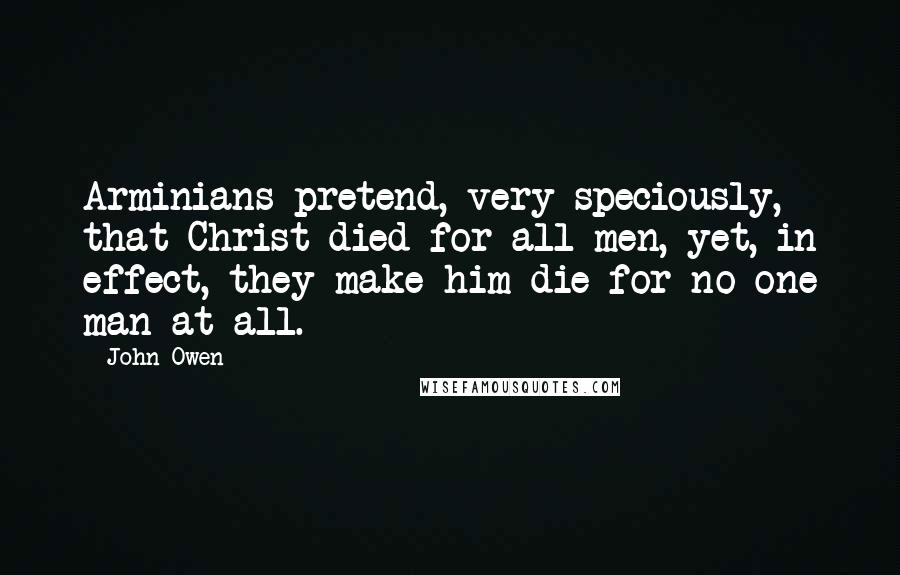 John Owen Quotes: Arminians pretend, very speciously, that Christ died for all men, yet, in effect, they make him die for no one man at all.