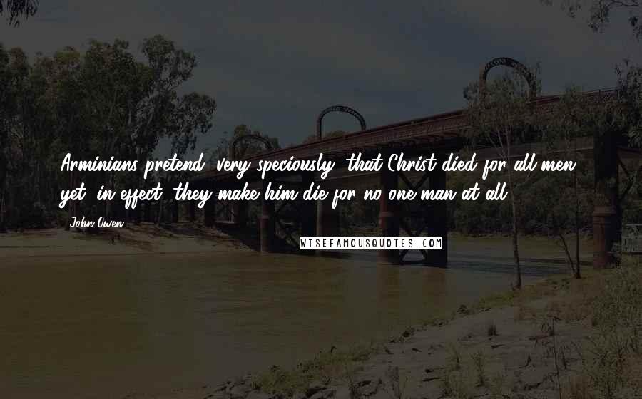 John Owen Quotes: Arminians pretend, very speciously, that Christ died for all men, yet, in effect, they make him die for no one man at all.