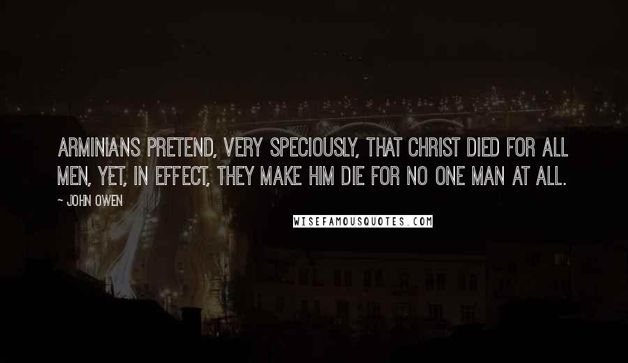 John Owen Quotes: Arminians pretend, very speciously, that Christ died for all men, yet, in effect, they make him die for no one man at all.