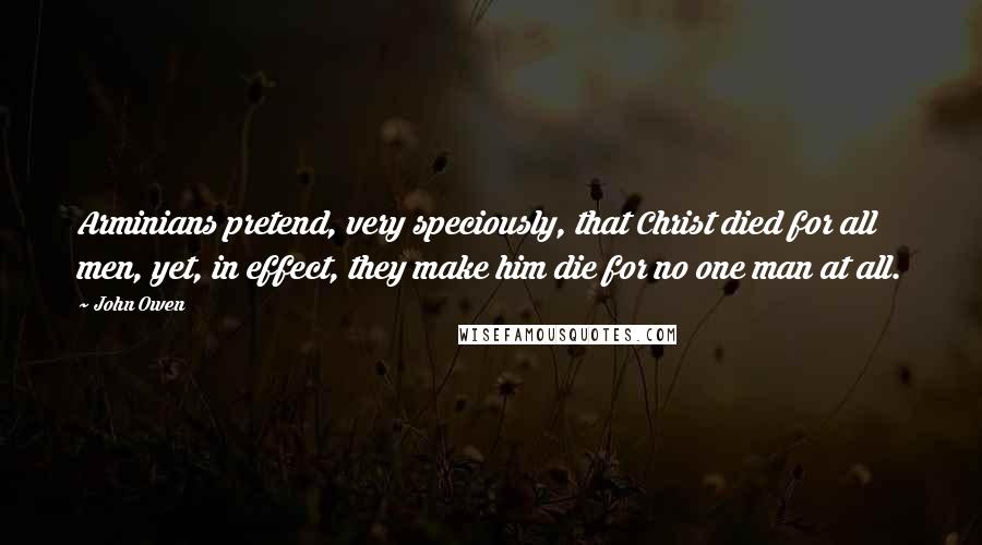 John Owen Quotes: Arminians pretend, very speciously, that Christ died for all men, yet, in effect, they make him die for no one man at all.