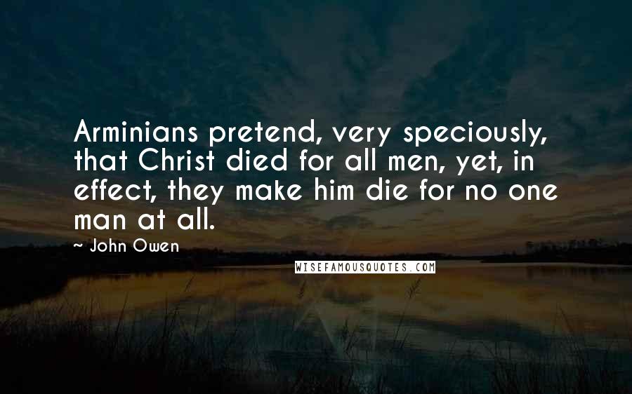 John Owen Quotes: Arminians pretend, very speciously, that Christ died for all men, yet, in effect, they make him die for no one man at all.