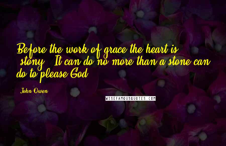 John Owen Quotes: Before the work of grace the heart is 'stony.' It can do no more than a stone can do to please God.