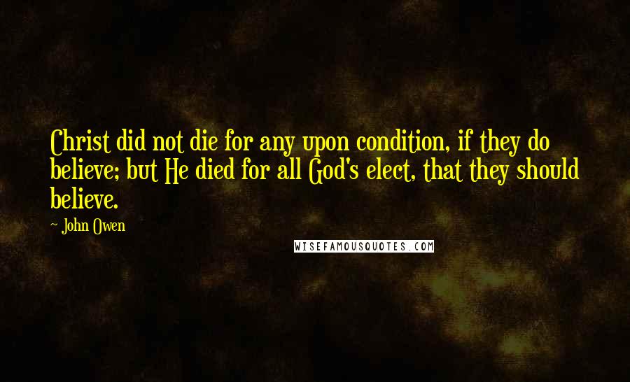 John Owen Quotes: Christ did not die for any upon condition, if they do believe; but He died for all God's elect, that they should believe.