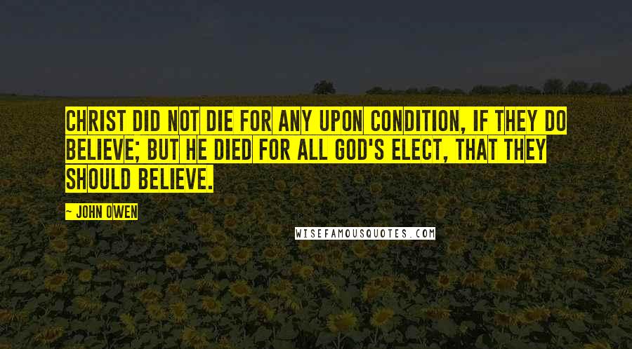 John Owen Quotes: Christ did not die for any upon condition, if they do believe; but He died for all God's elect, that they should believe.