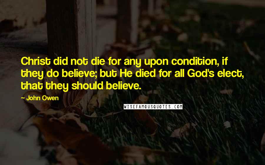 John Owen Quotes: Christ did not die for any upon condition, if they do believe; but He died for all God's elect, that they should believe.