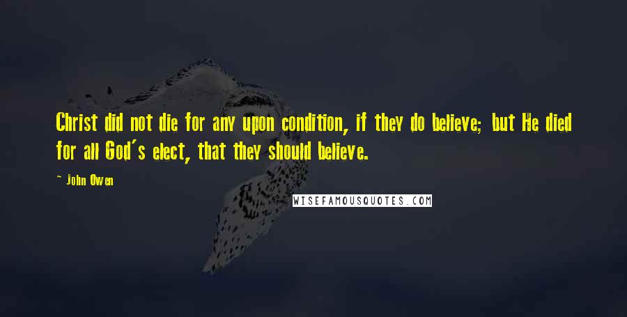 John Owen Quotes: Christ did not die for any upon condition, if they do believe; but He died for all God's elect, that they should believe.