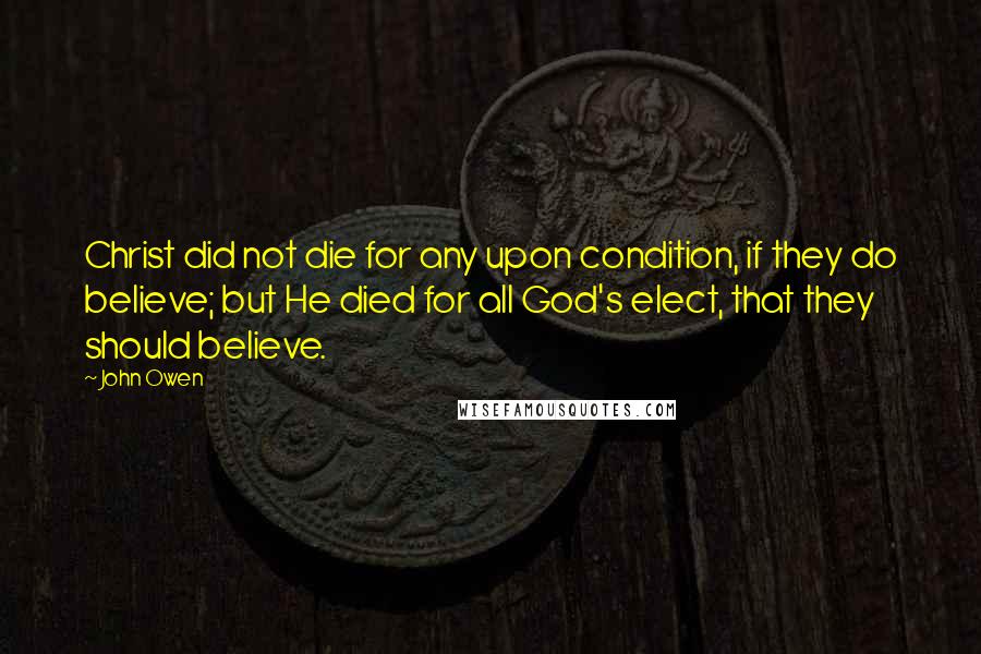 John Owen Quotes: Christ did not die for any upon condition, if they do believe; but He died for all God's elect, that they should believe.