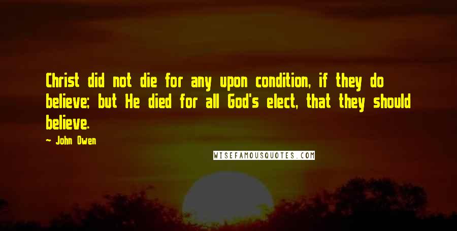 John Owen Quotes: Christ did not die for any upon condition, if they do believe; but He died for all God's elect, that they should believe.