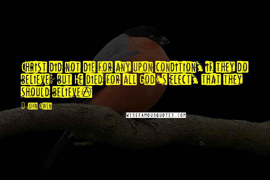 John Owen Quotes: Christ did not die for any upon condition, if they do believe; but He died for all God's elect, that they should believe.