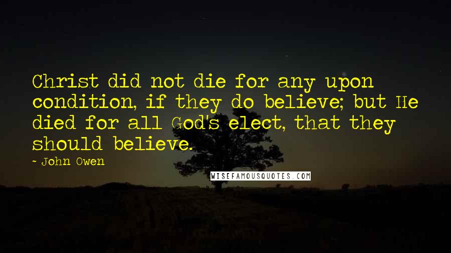 John Owen Quotes: Christ did not die for any upon condition, if they do believe; but He died for all God's elect, that they should believe.