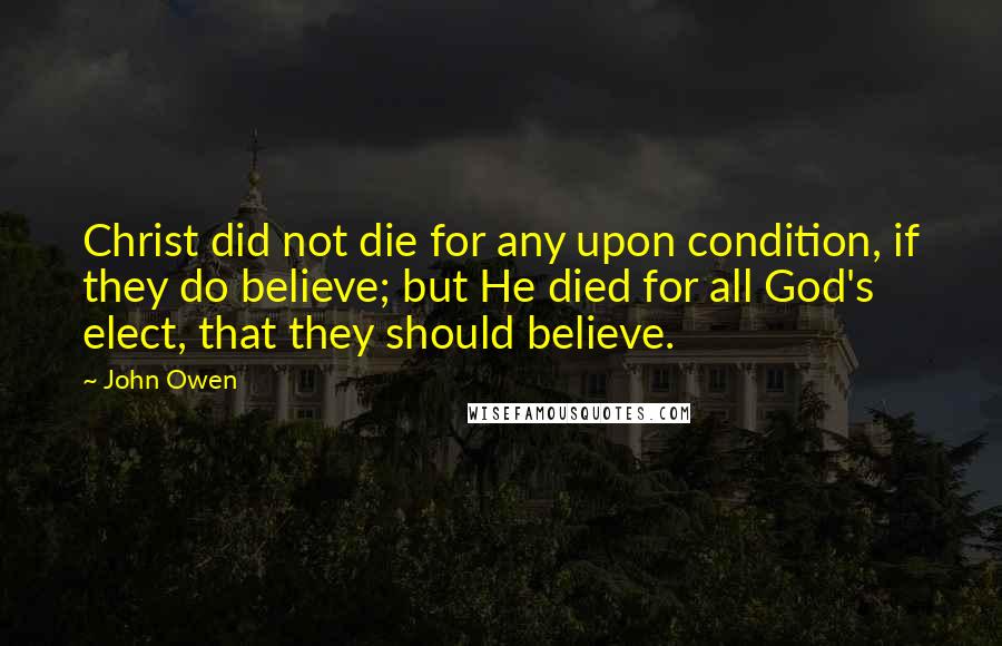 John Owen Quotes: Christ did not die for any upon condition, if they do believe; but He died for all God's elect, that they should believe.