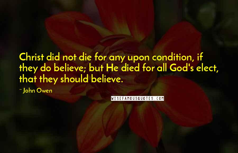 John Owen Quotes: Christ did not die for any upon condition, if they do believe; but He died for all God's elect, that they should believe.