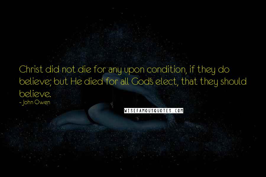 John Owen Quotes: Christ did not die for any upon condition, if they do believe; but He died for all God's elect, that they should believe.