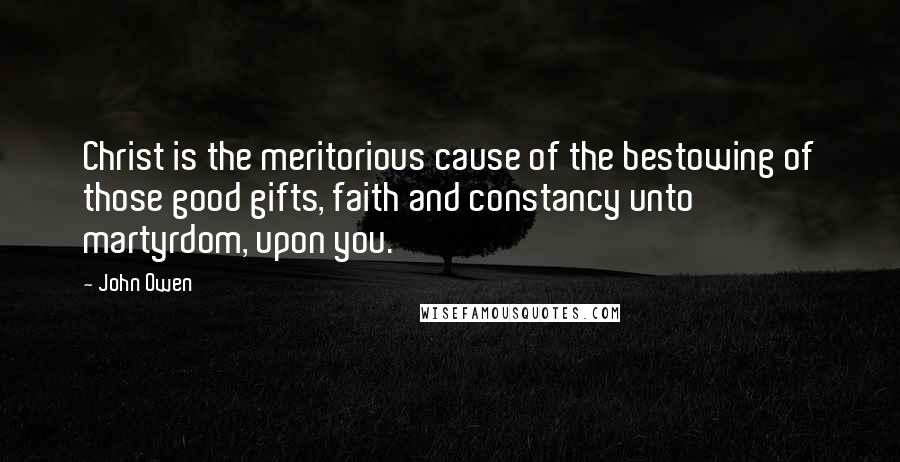 John Owen Quotes: Christ is the meritorious cause of the bestowing of those good gifts, faith and constancy unto martyrdom, upon you.