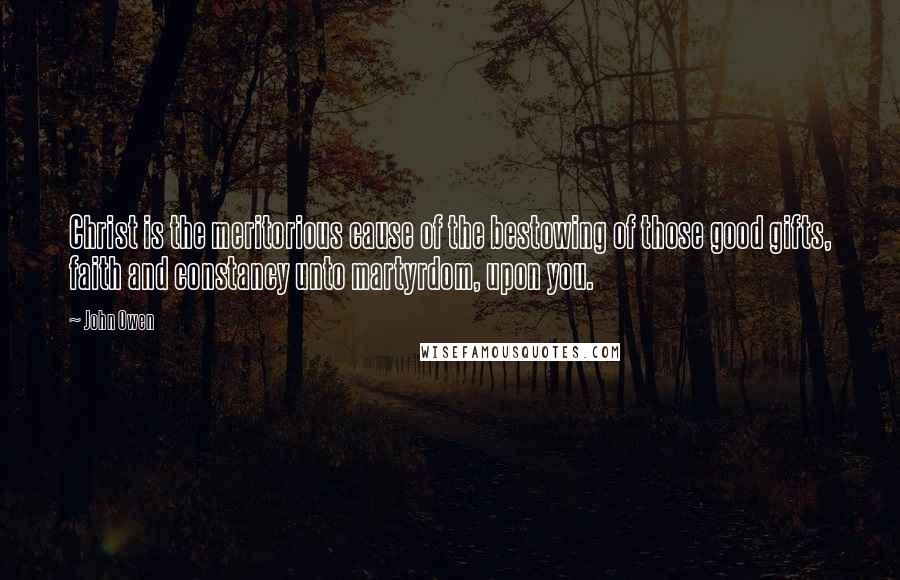 John Owen Quotes: Christ is the meritorious cause of the bestowing of those good gifts, faith and constancy unto martyrdom, upon you.