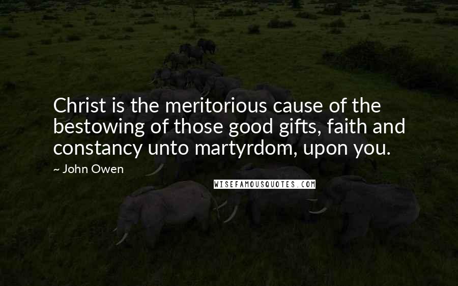 John Owen Quotes: Christ is the meritorious cause of the bestowing of those good gifts, faith and constancy unto martyrdom, upon you.