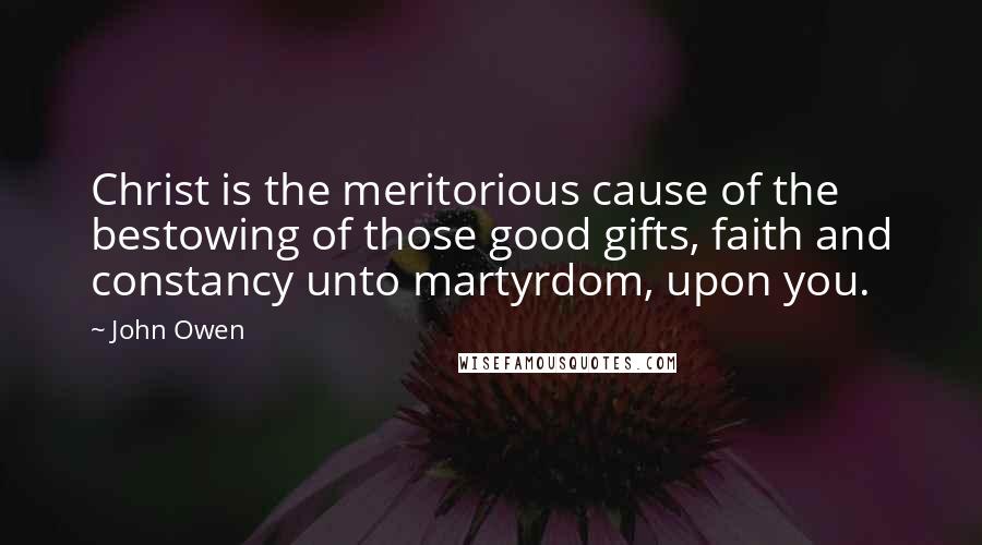 John Owen Quotes: Christ is the meritorious cause of the bestowing of those good gifts, faith and constancy unto martyrdom, upon you.