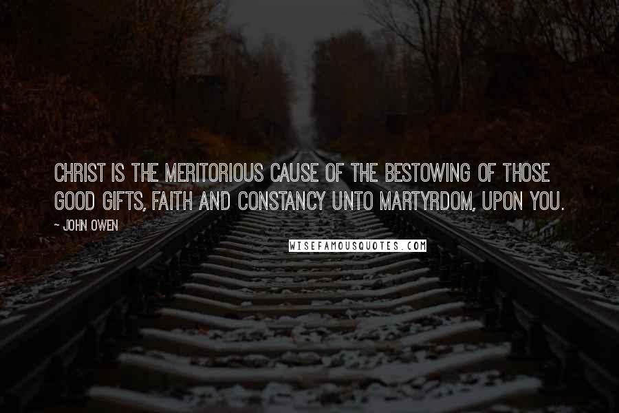 John Owen Quotes: Christ is the meritorious cause of the bestowing of those good gifts, faith and constancy unto martyrdom, upon you.