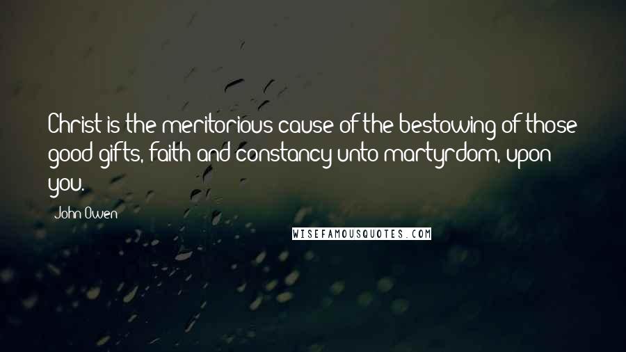 John Owen Quotes: Christ is the meritorious cause of the bestowing of those good gifts, faith and constancy unto martyrdom, upon you.