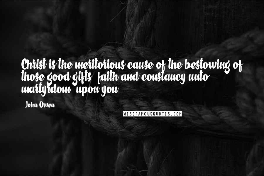 John Owen Quotes: Christ is the meritorious cause of the bestowing of those good gifts, faith and constancy unto martyrdom, upon you.