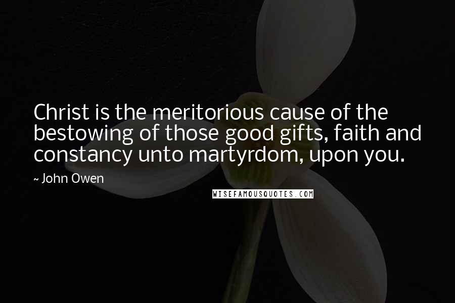 John Owen Quotes: Christ is the meritorious cause of the bestowing of those good gifts, faith and constancy unto martyrdom, upon you.