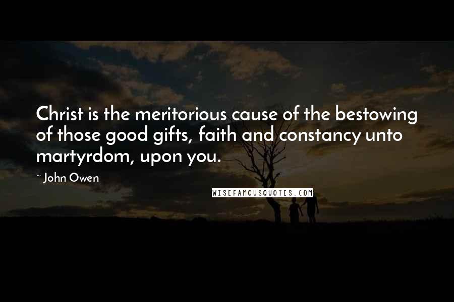 John Owen Quotes: Christ is the meritorious cause of the bestowing of those good gifts, faith and constancy unto martyrdom, upon you.