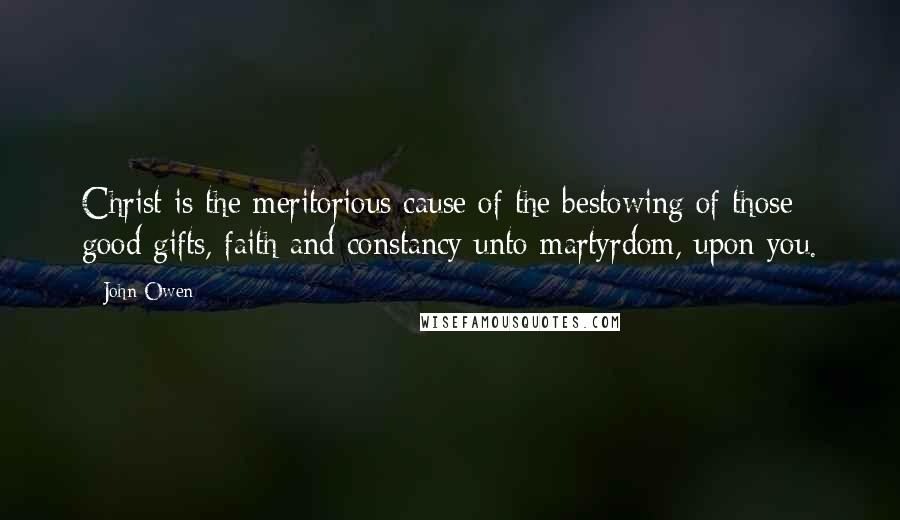 John Owen Quotes: Christ is the meritorious cause of the bestowing of those good gifts, faith and constancy unto martyrdom, upon you.