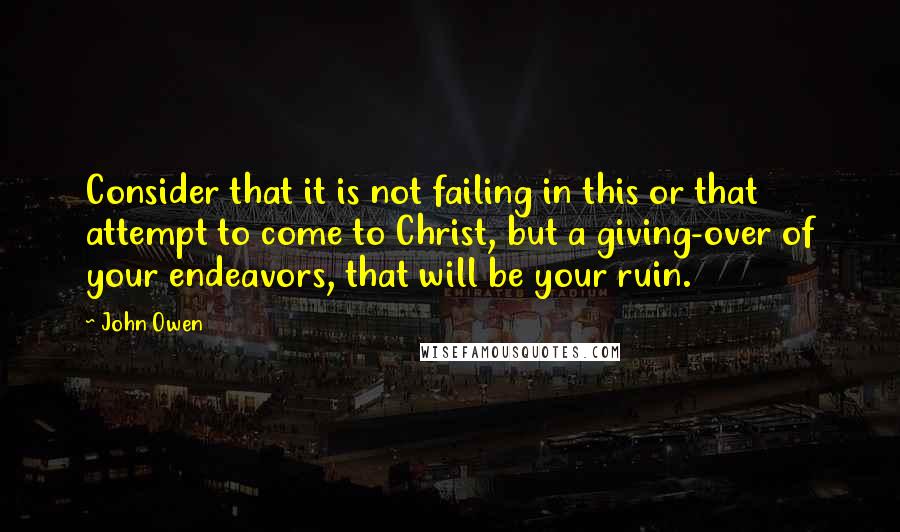 John Owen Quotes: Consider that it is not failing in this or that attempt to come to Christ, but a giving-over of your endeavors, that will be your ruin.