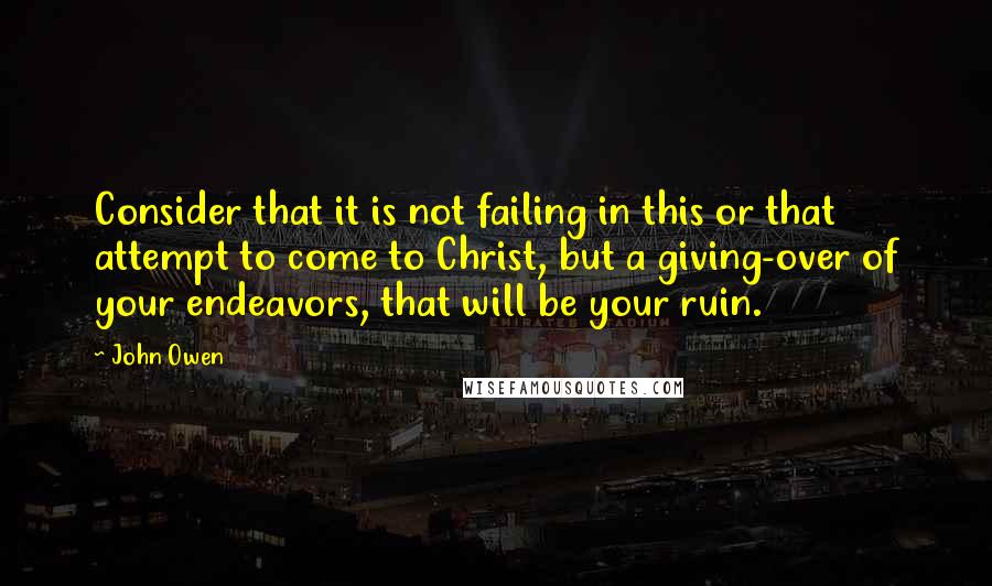 John Owen Quotes: Consider that it is not failing in this or that attempt to come to Christ, but a giving-over of your endeavors, that will be your ruin.