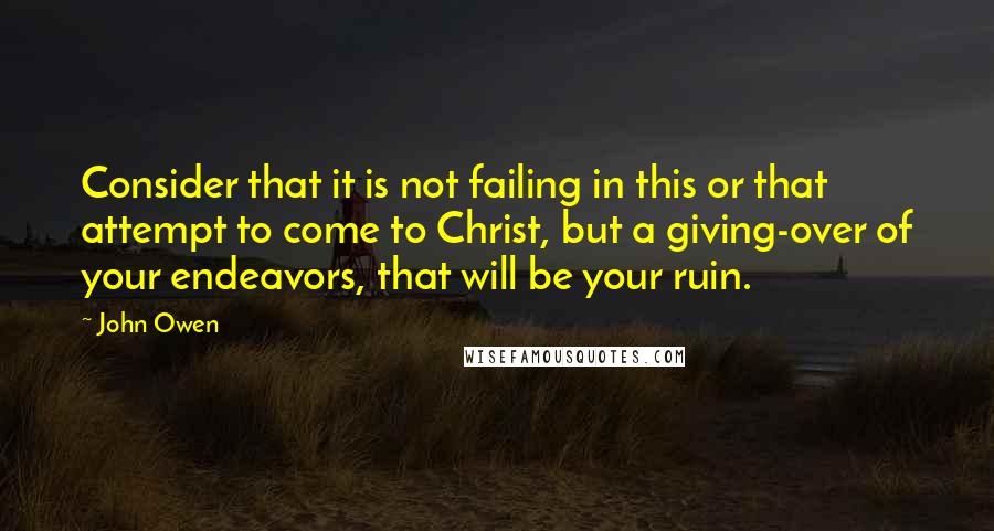 John Owen Quotes: Consider that it is not failing in this or that attempt to come to Christ, but a giving-over of your endeavors, that will be your ruin.