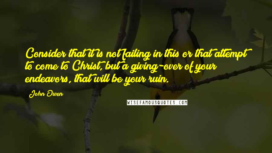 John Owen Quotes: Consider that it is not failing in this or that attempt to come to Christ, but a giving-over of your endeavors, that will be your ruin.