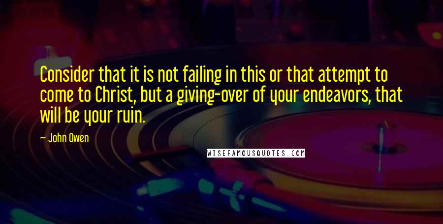 John Owen Quotes: Consider that it is not failing in this or that attempt to come to Christ, but a giving-over of your endeavors, that will be your ruin.