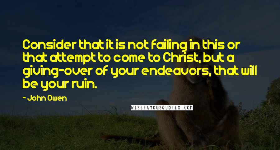 John Owen Quotes: Consider that it is not failing in this or that attempt to come to Christ, but a giving-over of your endeavors, that will be your ruin.