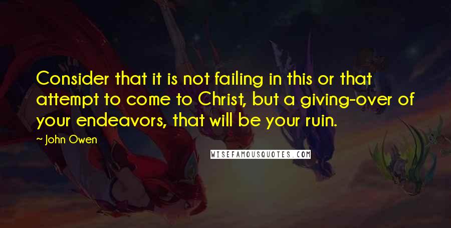 John Owen Quotes: Consider that it is not failing in this or that attempt to come to Christ, but a giving-over of your endeavors, that will be your ruin.