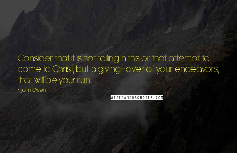 John Owen Quotes: Consider that it is not failing in this or that attempt to come to Christ, but a giving-over of your endeavors, that will be your ruin.