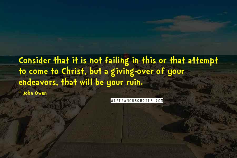 John Owen Quotes: Consider that it is not failing in this or that attempt to come to Christ, but a giving-over of your endeavors, that will be your ruin.