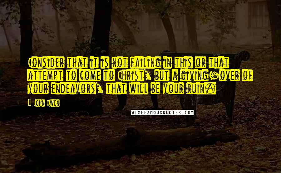 John Owen Quotes: Consider that it is not failing in this or that attempt to come to Christ, but a giving-over of your endeavors, that will be your ruin.